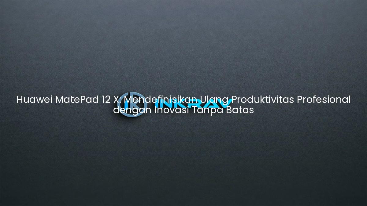 Huawei MatePad 12 X: Mendefinisikan Ulang Produktivitas Profesional dengan Inovasi Tanpa Batas