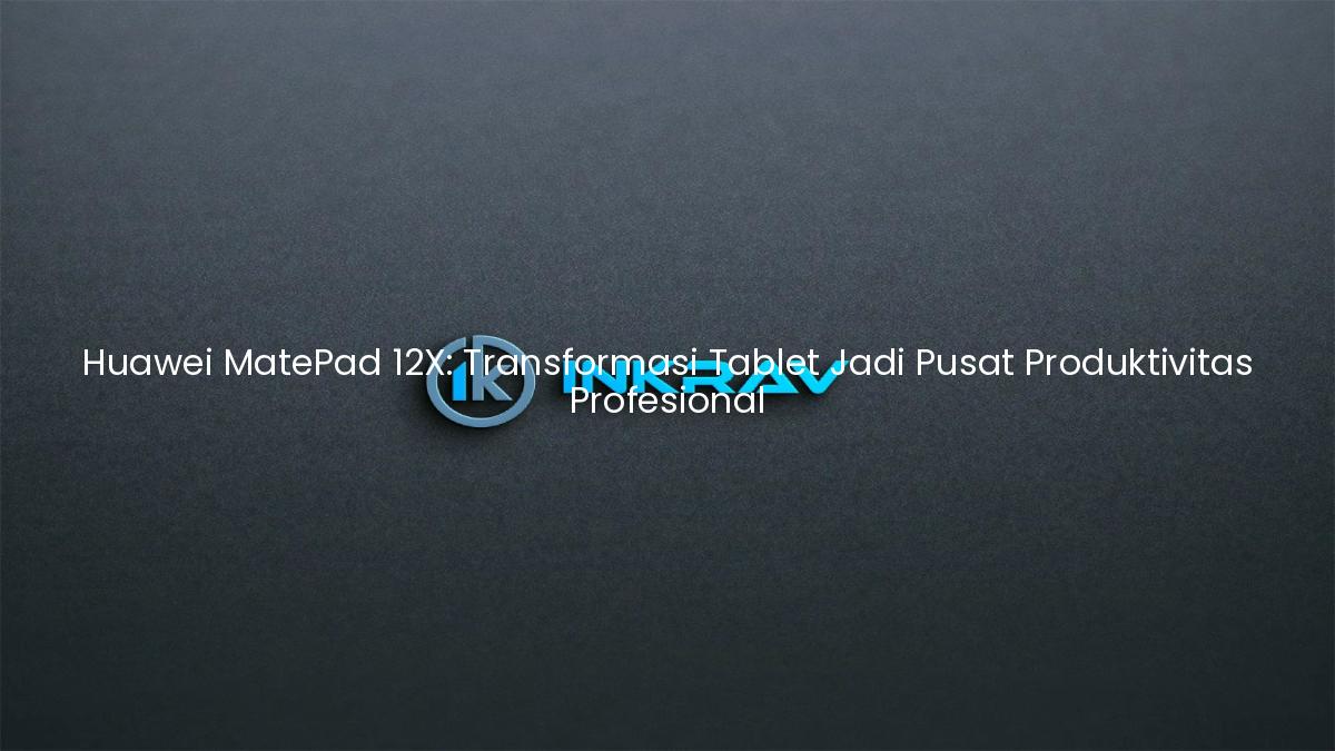 Huawei MatePad 12X: Transformasi Tablet Jadi Pusat Produktivitas Profesional