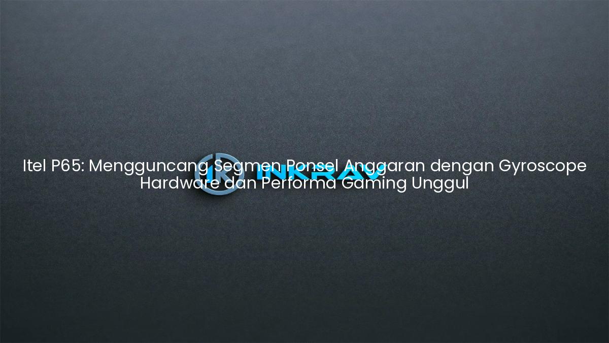 Itel P65: Mengguncang Segmen Ponsel Anggaran dengan Gyroscope Hardware dan Performa Gaming Unggul