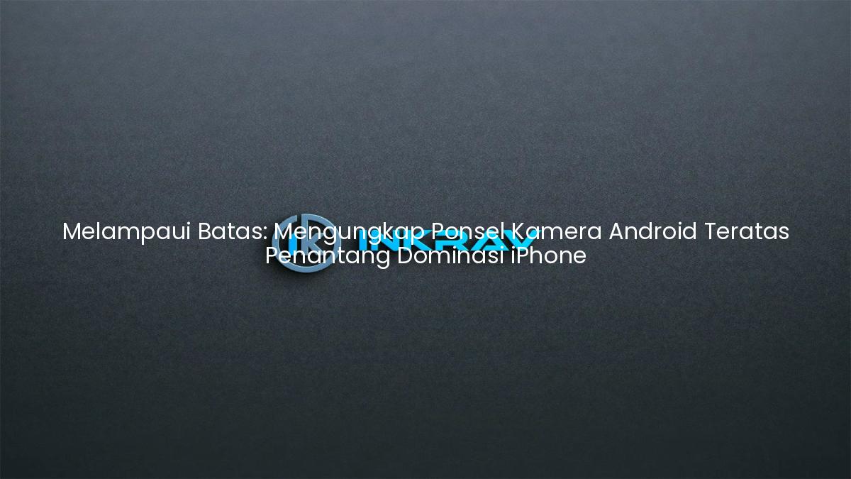 Melampaui Batas: Mengungkap Ponsel Kamera Android Teratas Penantang Dominasi iPhone