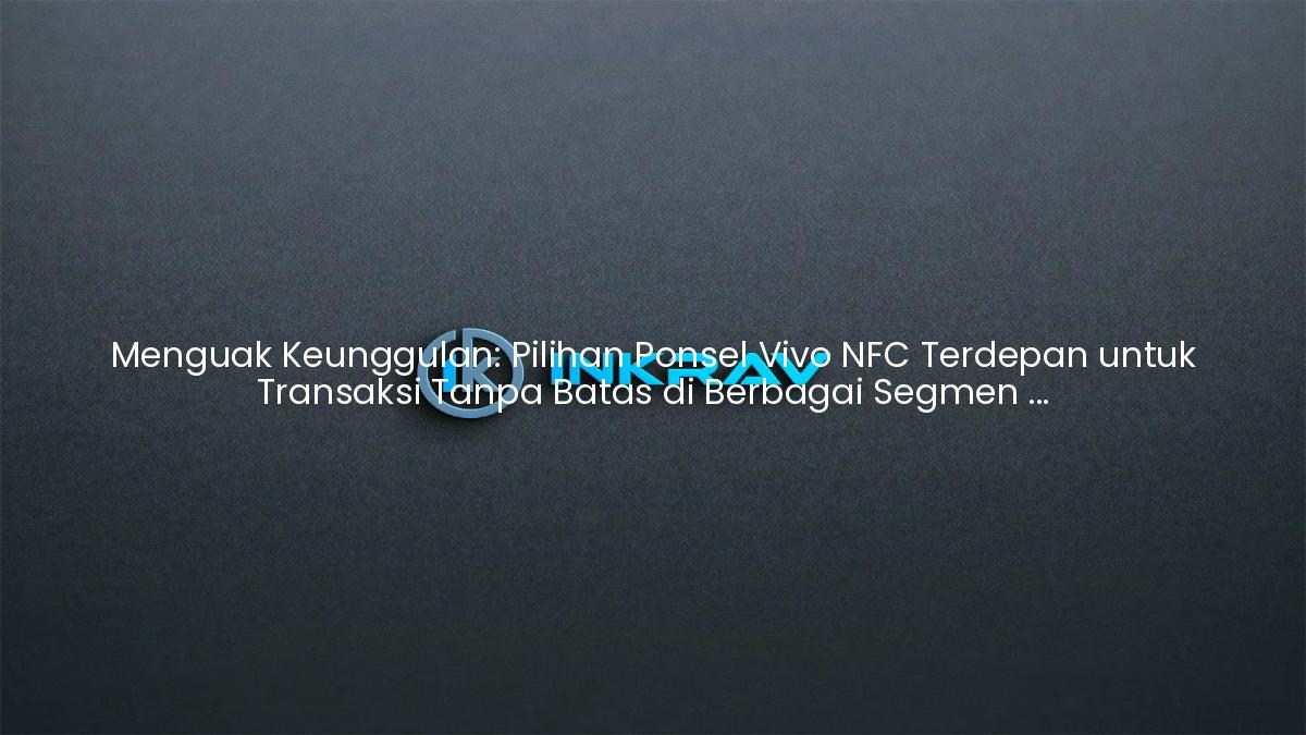 Menguak Keunggulan: Pilihan Ponsel Vivo NFC Terdepan untuk Transaksi Tanpa Batas di Berbagai Segmen Harga