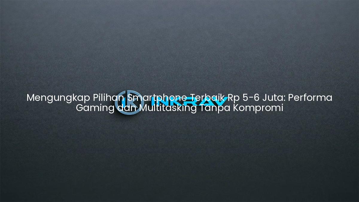 Mengungkap Pilihan Smartphone Terbaik Rp 5-6 Juta: Performa Gaming dan Multitasking Tanpa Kompromi