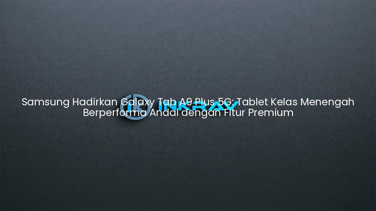 Samsung Hadirkan Galaxy Tab A9 Plus 5G: Tablet Kelas Menengah Berperforma Andal dengan Fitur Premium